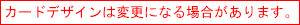 カードデザインは変更になる場合があります。